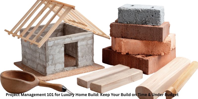 Project Management 101 for Luxury Home Build: Keep Your Build on Time & Under Budget
