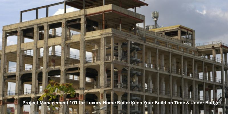Project Management 101 for Luxury Home Build: Keep Your Build on Time & Under Budget